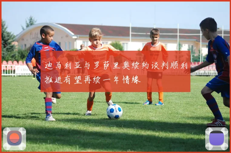 迪马利亚与罗萨里奥续约谈判顺利推进有望再续一年情缘