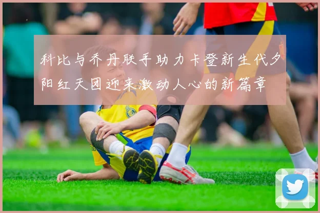 科比与乔丹联手助力卡登新生代夕阳红天团迎来激动人心的新篇章