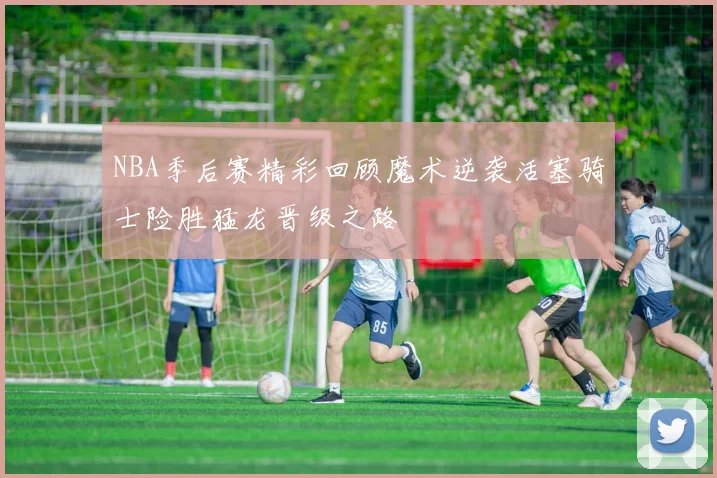 NBA季后赛精彩回顾魔术逆袭活塞骑士险胜猛龙晋级之路