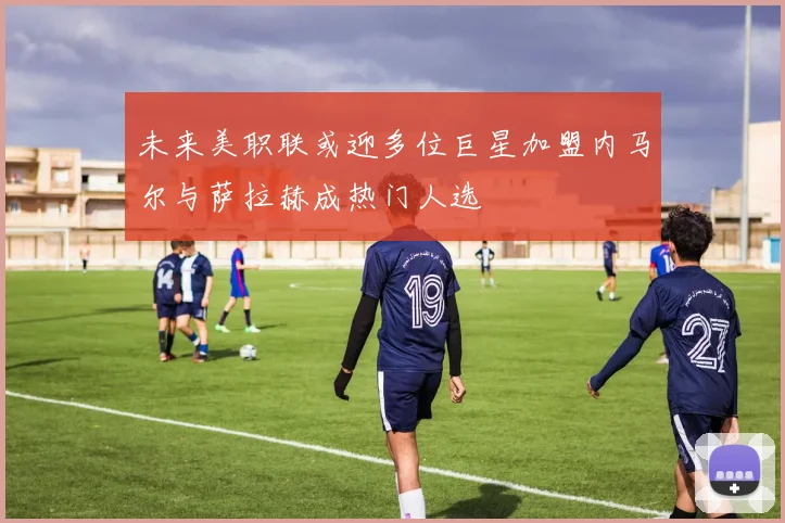 未来美职联或迎多位巨星加盟内马尔与萨拉赫成热门人选
