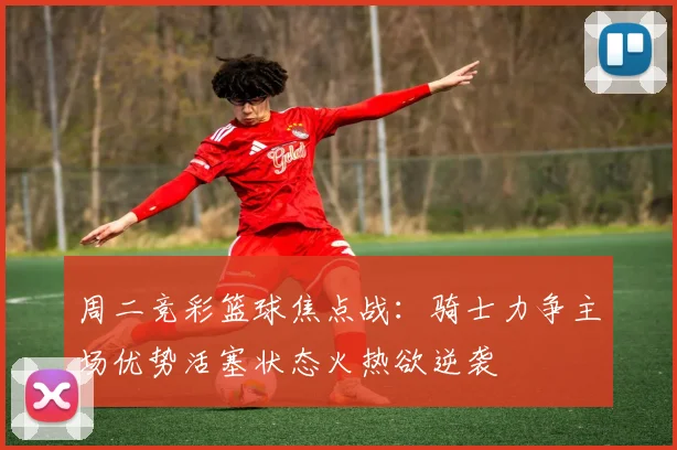 周二竞彩篮球焦点战：骑士力争主场优势活塞状态火热欲逆袭