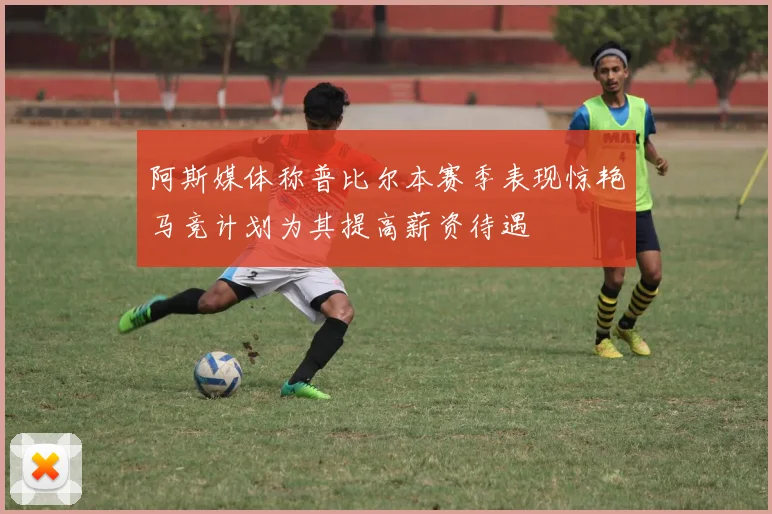 阿斯媒体称普比尔本赛季表现惊艳马竞计划为其提高薪资待遇