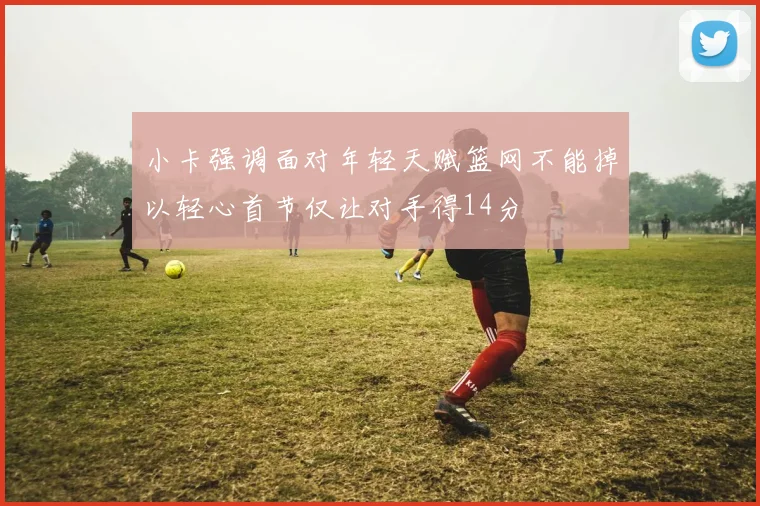 小卡强调面对年轻天赋篮网不能掉以轻心首节仅让对手得14分