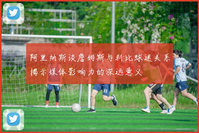 阿里纳斯谈詹姆斯与科比球迷关系揭示媒体影响力的深远意义