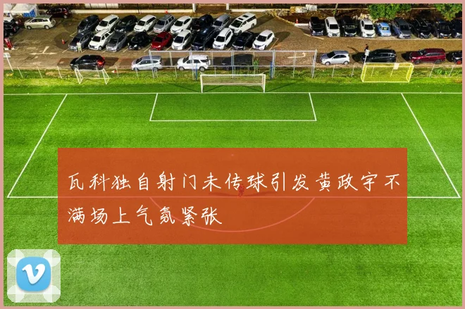 瓦科独自射门未传球引发黄政宇不满场上气氛紧张
