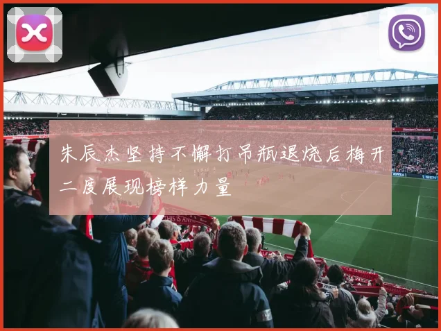 朱辰杰坚持不懈打吊瓶退烧后梅开二度展现榜样力量