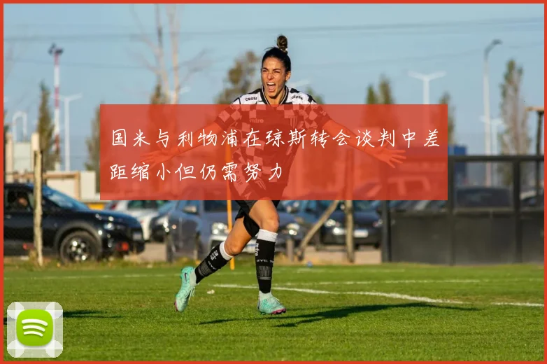 国米与利物浦在琼斯转会谈判中差距缩小但仍需努力