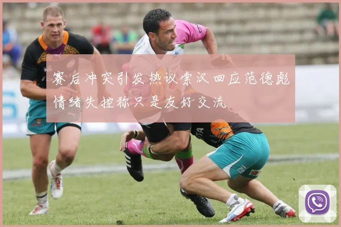 赛后冲突引发热议索汉回应范德彪情绪失控称只是友好交流