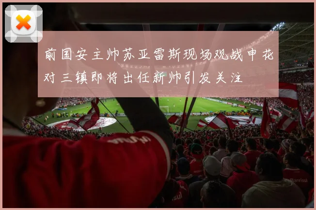 前国安主帅苏亚雷斯现场观战申花对三镇即将出任新帅引发关注
