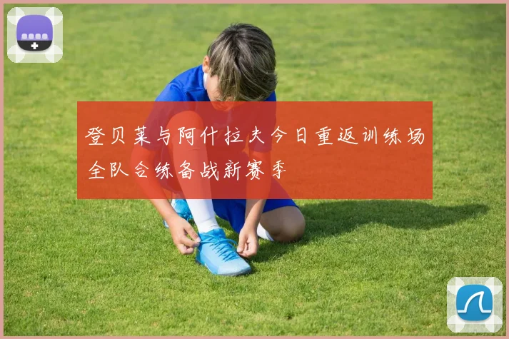 登贝莱与阿什拉夫今日重返训练场全队合练备战新赛季