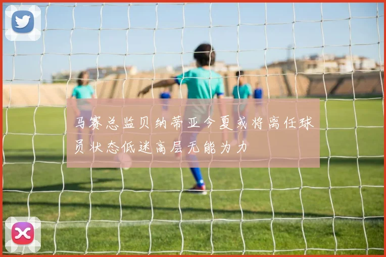 马赛总监贝纳蒂亚今夏或将离任球员状态低迷高层无能为力