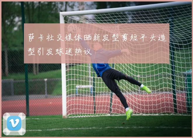 萨卡社交媒体晒新发型剪短平头造型引发球迷热议
