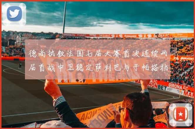 德尚执教法国七届大赛首次连续两届首战中卫稳定萨利巴与于帕搭档