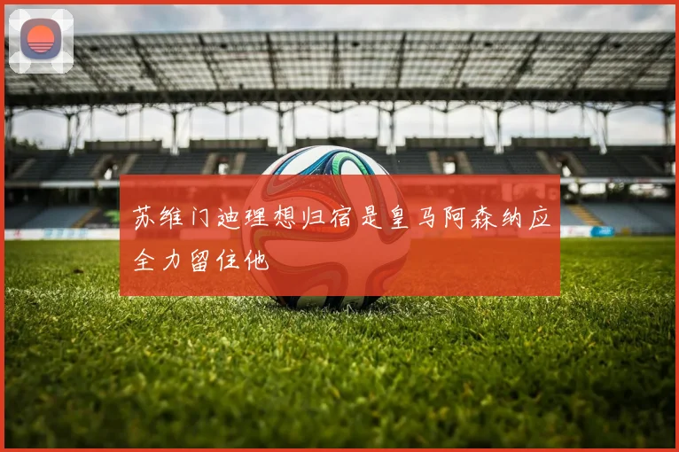 苏维门迪理想归宿是皇马阿森纳应全力留住他
